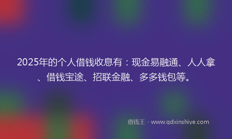 2025年的个人借钱收息有：现金易融通、人人拿、借钱宝途、招联金融、多多钱包等。