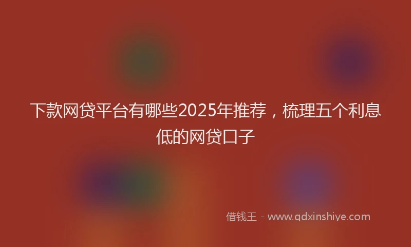 下款网贷平台有哪些2025年推荐，梳理五个利息低的网贷口子
