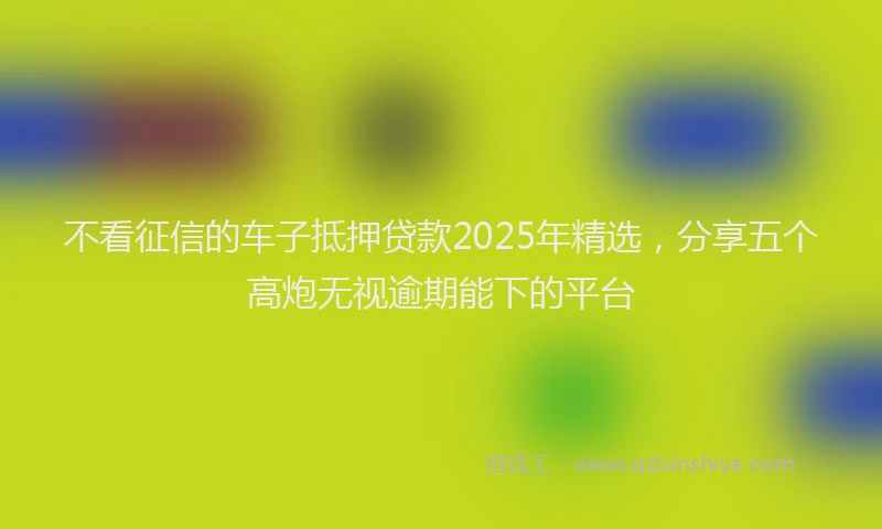 不看征信的车子抵押贷款2025年精选，分享五个高炮无视逾期能下的平台