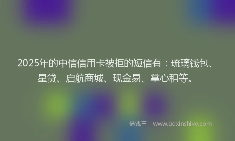 2025年的中信信用卡被拒的短信有：琉璃钱包、星贷、启航商城、现金易、掌心租等。