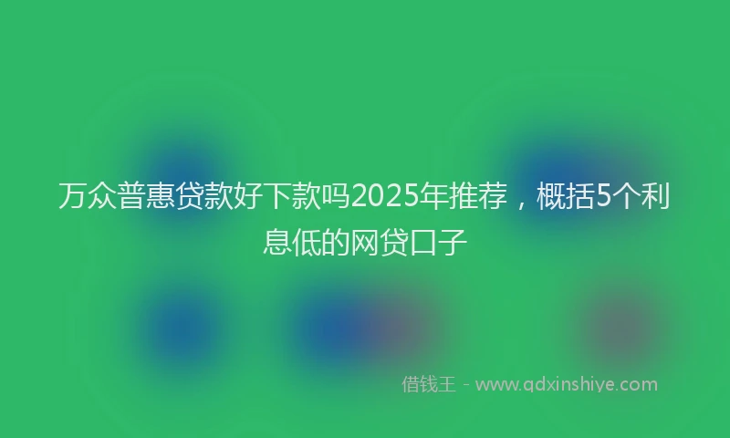 万众普惠贷款好下款吗2025年推荐，概括5个利息低的网贷口子