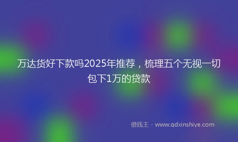 万达货好下款吗2025年推荐，梳理五个无视一切包下1万的贷款
