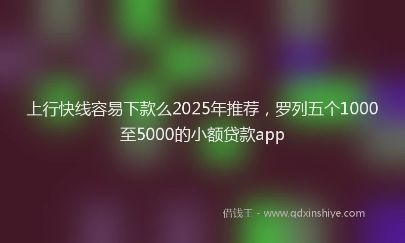 上行快线容易下款么2025年推荐，罗列五个1000至5000的小额贷款app