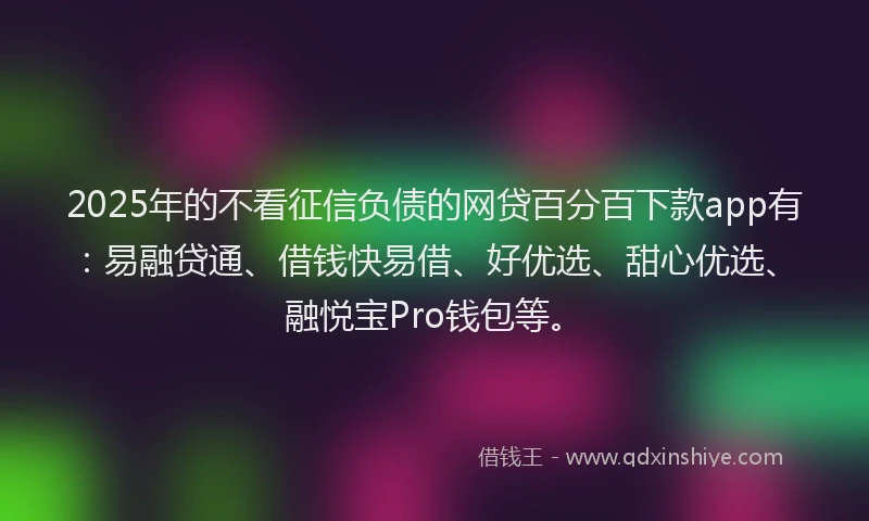 2025年的不看征信负债的网贷百分百下款app有：易融贷通、借钱快易借、好优选、甜心优选、融悦宝Pro钱包等。