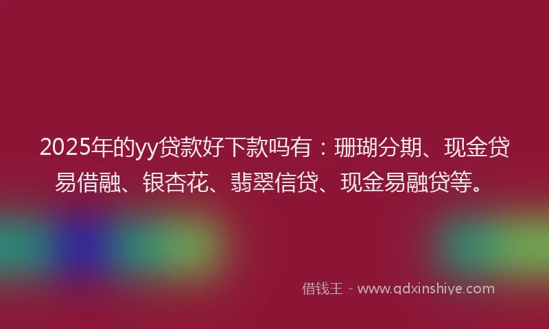 2025年的yy贷款好下款吗有：珊瑚分期、现金贷易借融、银杏花、翡翠信贷、现金易融贷等。