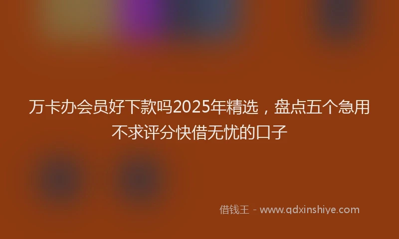 万卡办会员好下款吗2025年精选，盘点五个急用不求评分快借无忧的口子