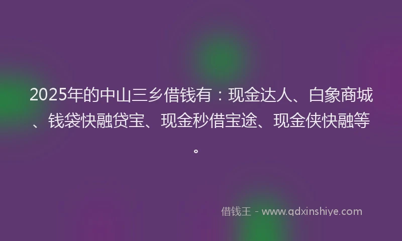 2025年的中山三乡借钱有：现金达人、白象商城、钱袋快融贷宝、现金秒借宝途、现金侠快融等。