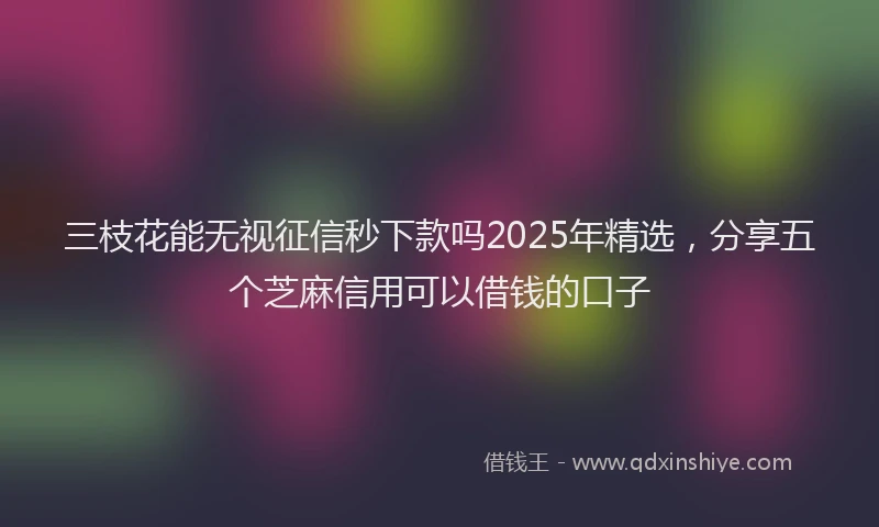 三枝花能无视征信秒下款吗2025年精选，分享五个芝麻信用可以借钱的口子