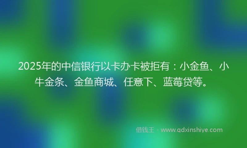 2025年的中信银行以卡办卡被拒有：小金鱼、小牛金条、金鱼商城、任意下、蓝莓贷等。