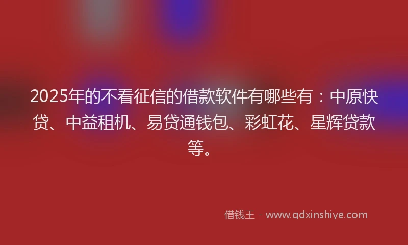 2025年的不看征信的借款软件有哪些有：中原快贷、中益租机、易贷通钱包、彩虹花、星辉贷款等。