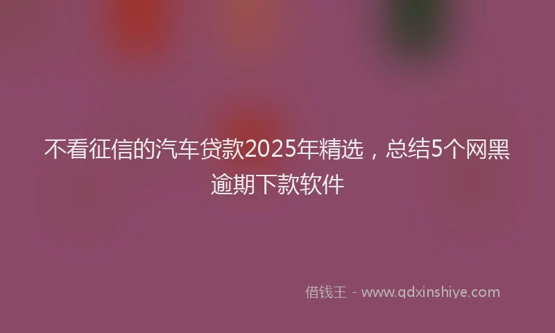 不看征信的汽车贷款2025年精选，总结5个网黑逾期下款软件