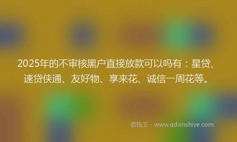 2025年的不审核黑户直接放款可以吗有:星贷、速贷侠通、友好物、享来花、诚信一周花等。