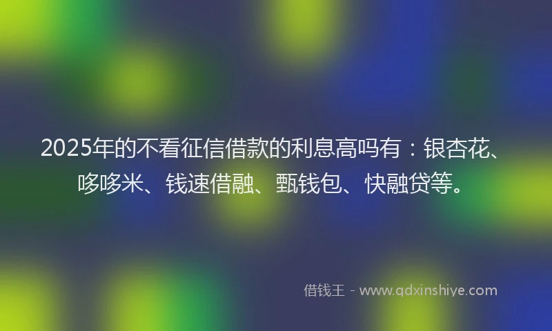 2025年的不看征信借款的利息高吗有：银杏花、哆哆米、钱速借融、甄钱包、快融贷等。