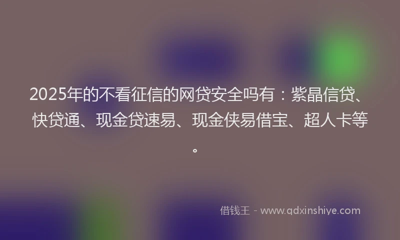 2025年的不看征信的网贷安全吗有：紫晶信贷、快贷通、现金贷速易、现金侠易借宝、超人卡等。