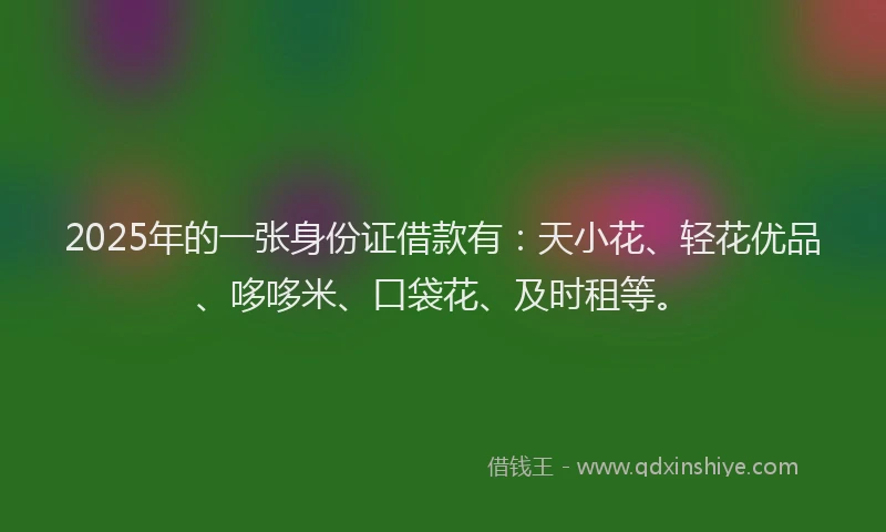 2025年的一张身份证借款有：天小花、轻花优品、哆哆米、口袋花、及时租等。