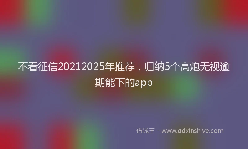 不看征信20212025年推荐，归纳5个高炮无视逾期能下的app