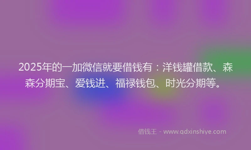 2025年的一加微信就要借钱有：洋钱罐借款、森森分期宝、爱钱进、福禄钱包、时光分期等。