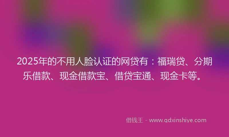 2025年的不用人脸认证的网贷有：福瑞贷、分期乐借款、现金借款宝、借贷宝通、现金卡等。