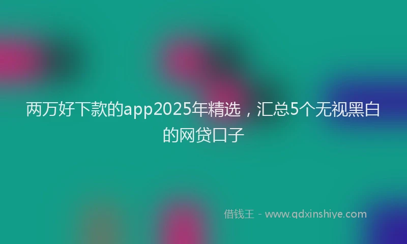 两万好下款的app2025年精选，汇总5个无视黑白的网贷口子