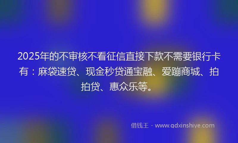 2025年的不审核不看征信直接下款不需要银行卡有：麻袋速贷、现金秒贷通宝融、爱蹦商城、拍拍贷、惠众乐等。