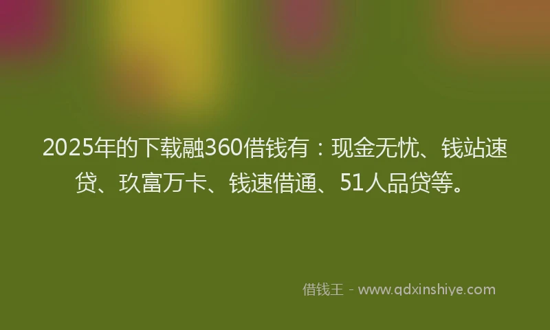 2025年的下载融360借钱有：现金无忧、钱站速贷、玖富万卡、钱速借通、51人品贷等。