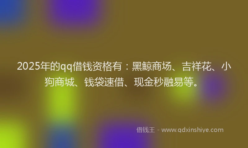 2025年的qq借钱资格有：黑鲸商场、吉祥花、小狗商城、钱袋速借、现金秒融易等。