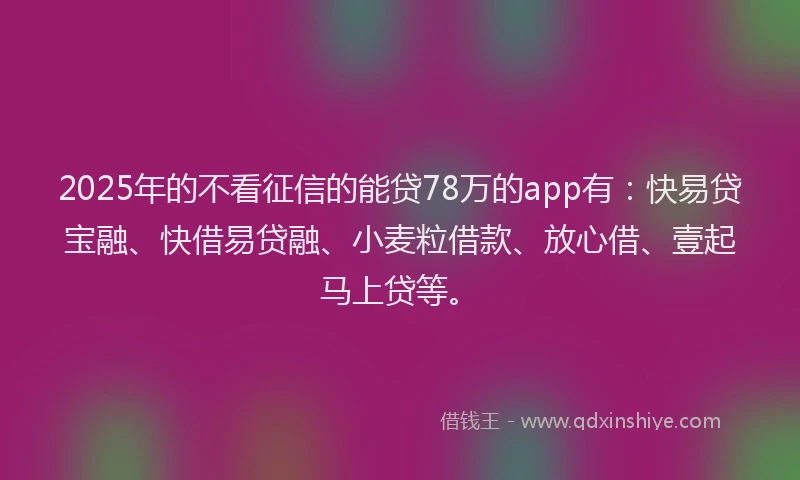 2025年的不看征信的能贷78万的app有：快易贷宝融、快借易贷融、小麦粒借款、放心借、壹起马上贷等。