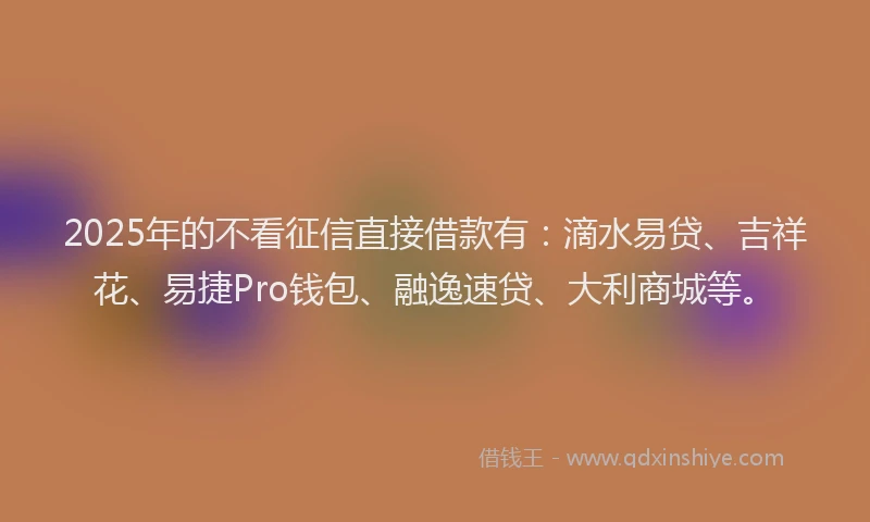 2025年的不看征信直接借款有：滴水易贷、吉祥花、易捷Pro钱包、融逸速贷、大利商城等。
