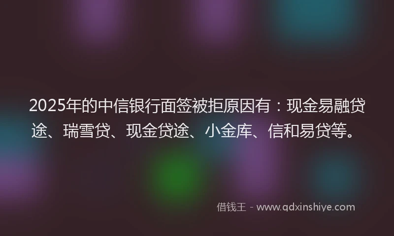 2025年的中信银行面签被拒原因有:现金易融贷途、瑞雪贷、现金贷途、小金库、信和易贷等。