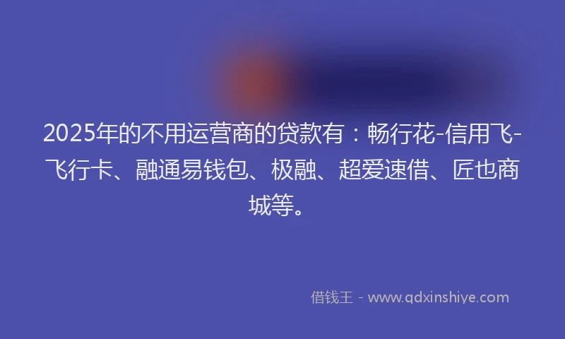 2025年的不用运营商的贷款有：畅行花-信用飞-飞行卡、融通易钱包、极融、超爱速借、匠也商城等。