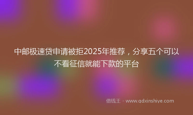 中邮极速贷申请被拒2025年推荐,分享五个可以不看征信就能下款的平台