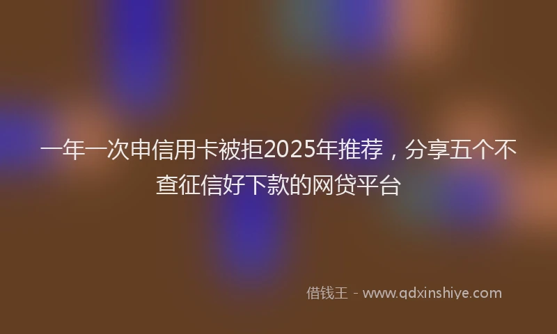 一年一次申信用卡被拒2025年推荐，分享五个不查征信好下款的网贷平台