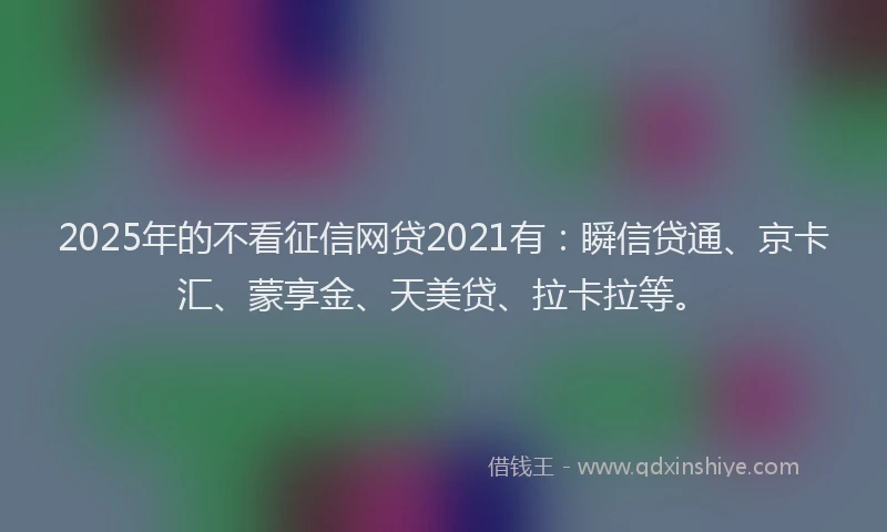 2025年的不看征信网贷2021有：瞬信贷通、京卡汇、蒙享金、天美贷、拉卡拉等。