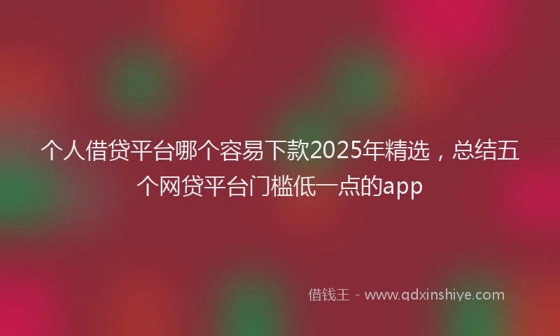 个人借贷平台哪个容易下款2025年精选，总结五个网贷平台门槛低一点的app
