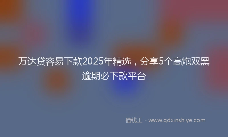 万达贷容易下款2025年精选，分享5个高炮双黑逾期必下款平台