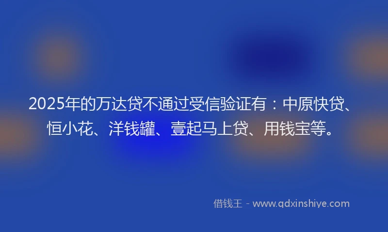 2025年的万达贷不通过受信验证有：中原快贷、恒小花、洋钱罐、壹起马上贷、用钱宝等。