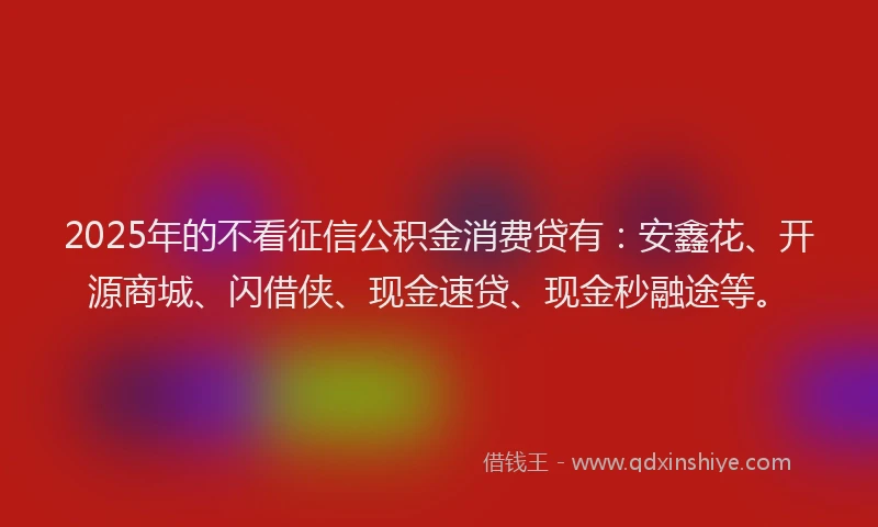 2025年的不看征信公积金消费贷有：安鑫花、开源商城、闪借侠、现金速贷、现金秒融途等。