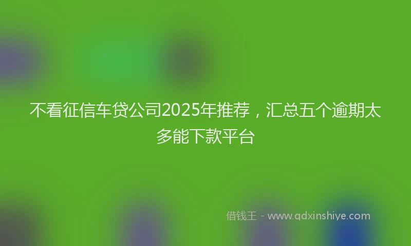 不看征信车贷公司2025年推荐，汇总五个逾期太多能下款平台
