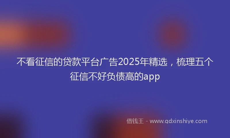 不看征信的贷款平台广告2025年精选，梳理五个征信不好负债高的app