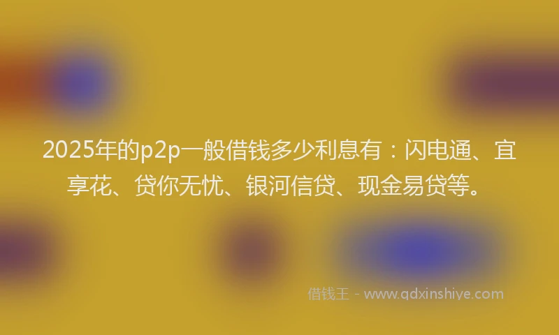 2025年的p2p一般借钱多少利息有：闪电通、宜享花、贷你无忧、银河信贷、现金易贷等。