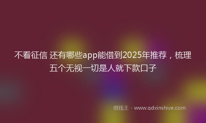 不看征信 还有哪些app能借到2025年推荐，梳理五个无视一切是人就下款口子