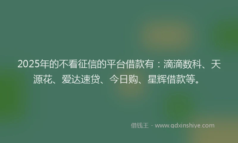 2025年的不看征信的平台借款有：滴滴数科、天源花、爱达速贷、今日购、星辉借款等。