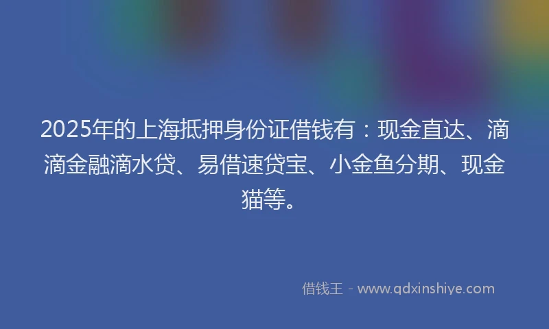 2025年的上海抵押身份证借钱有：现金直达、滴滴金融滴水贷、易借速贷宝、小金鱼分期、现金猫等。