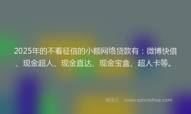 2025年的不看征信的小额网络贷款有：微博快借、现金超人、现金直达、现金宝盒、超人卡等。