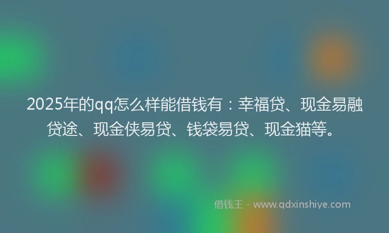 2025年的qq怎么样能借钱有：幸福贷、现金易融贷途、现金侠易贷、钱袋易贷、现金猫等。