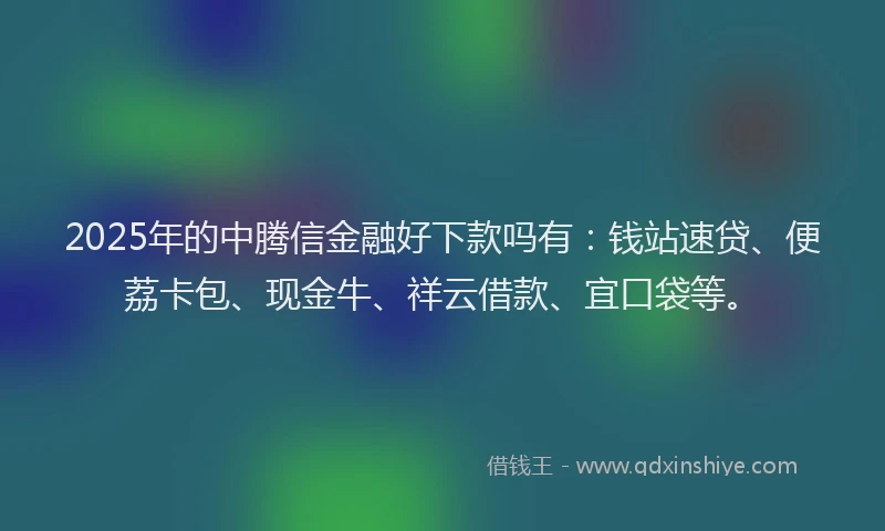 2025年的中腾信金融好下款吗有：钱站速贷、便荔卡包、现金牛、祥云借款、宜口袋等。