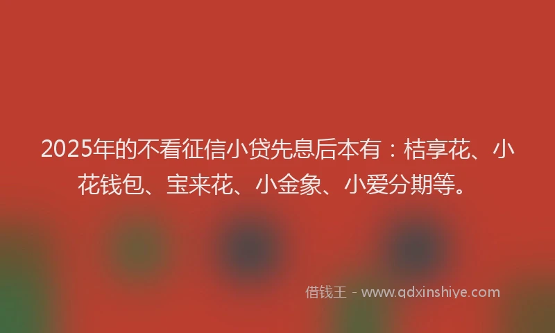 2025年的不看征信小贷先息后本有：桔享花、小花钱包、宝来花、小金象、小爱分期等。