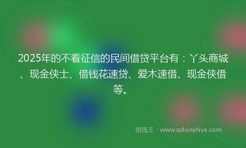 2025年的不看征信的民间借贷平台有：丫头商城、现金侠士、借钱花速贷、爱木速借、现金侠借等。