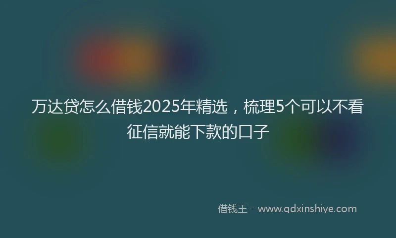 万达贷怎么借钱2025年精选，梳理5个可以不看征信就能下款的口子