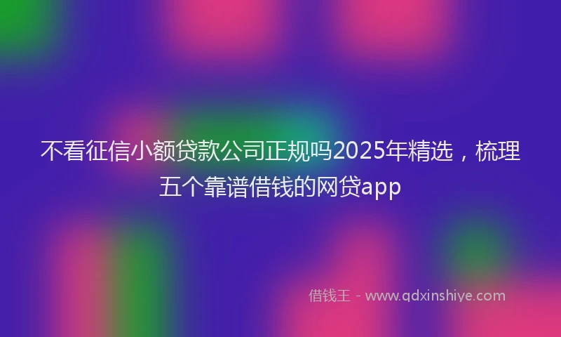 不看征信小额贷款公司正规吗2025年精选，梳理五个靠谱借钱的网贷app